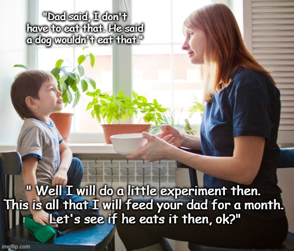 I Don't Have To | "Dad said, I don't have to eat that. He said a dog wouldn't eat that."; " Well I will do a little experiment then. 
This is all that I will feed your dad for a month. 
Let's see if he eats it then, ok?" | image tagged in mom and son,food,dinner,table,memes | made w/ Imgflip meme maker