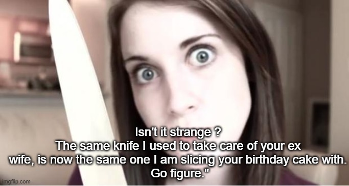 Isn't It Strange | Isn't it strange ?
The same knife I used to take care of your ex wife, is now the same one I am slicing your birthday cake with.
 Go figure." | image tagged in overly attached girlfriend knife,birthday cake,birthday,ex wife,girlfriend,dark humor | made w/ Imgflip meme maker