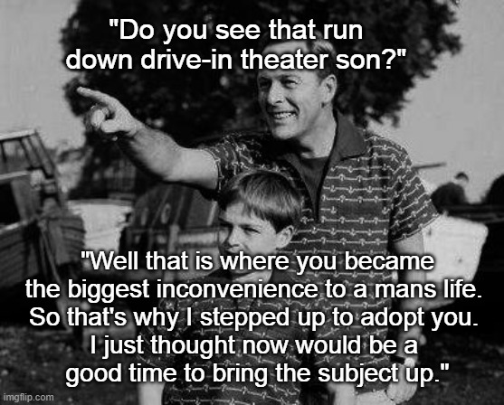 The Drive-In | "Do you see that run down drive-in theater son?"; "Well that is where you became the biggest inconvenience to a mans life. 
So that's why I stepped up to adopt you. 
I just thought now would be a 
good time to bring the subject up." | image tagged in father and son,drive-in,father to son,memes,dark | made w/ Imgflip meme maker