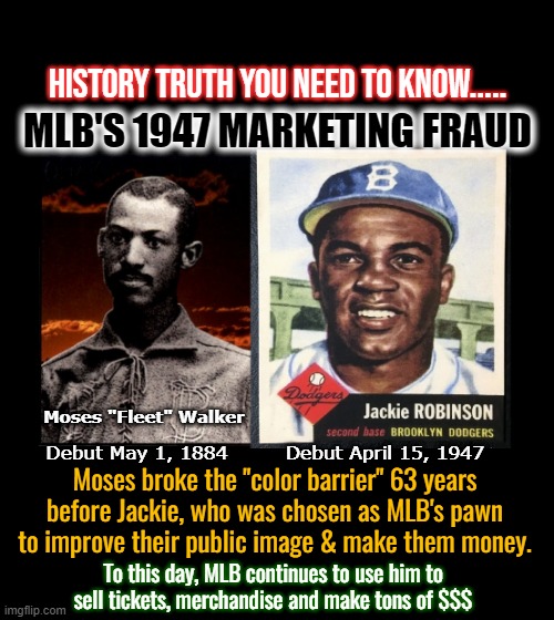 HISTORY TRUTH YOU NEED TO KNOW..... MLB'S 1947 MARKETING FRAUD; Moses "Fleet" Walker; Debut April 15, 1947; Debut May 1, 1884; Moses broke the "color barrier" 63 years before Jackie, who was chosen as MLB's pawn
to improve their public image & make them money. To this day, MLB continues to use him to sell tickets, merchandise and make tons of $$$ | made w/ Imgflip meme maker