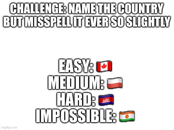 CHALLENGE: NAME THE COUNTRY BUT MISSPELL IT EVER SO SLIGHTLY; EASY: 🇨🇦 
MEDIUM: 🇵🇱 
HARD: 🇰🇭 
IMPOSSIBLE: 🇳🇪 | made w/ Imgflip meme maker