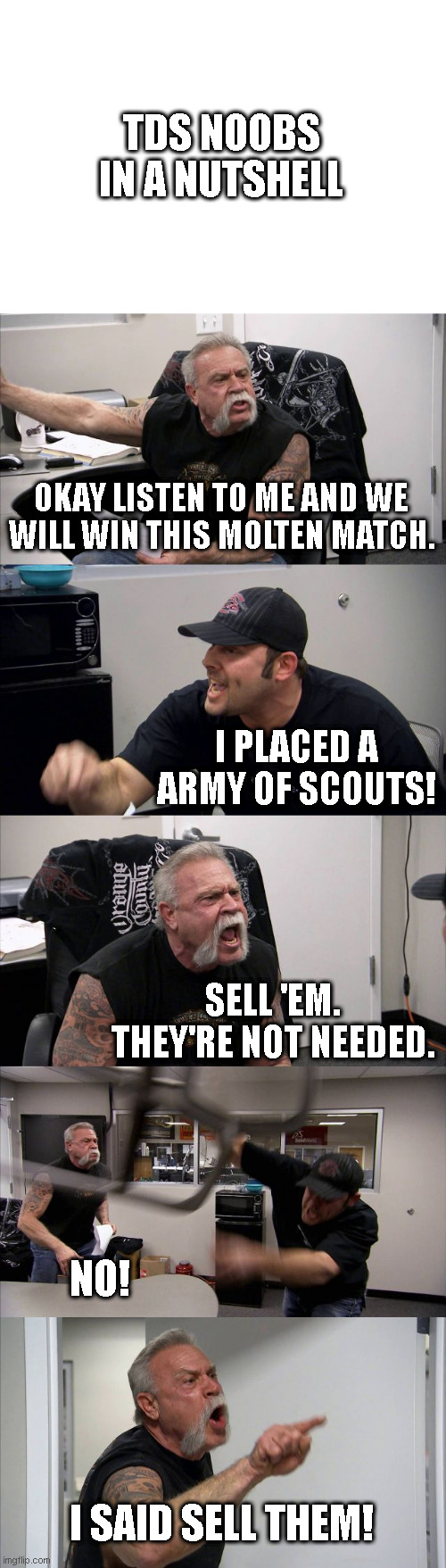 TDS noobs in a nutshell... | TDS NOOBS IN A NUTSHELL; OKAY LISTEN TO ME AND WE WILL WIN THIS MOLTEN MATCH. I PLACED A ARMY OF SCOUTS! SELL 'EM. THEY'RE NOT NEEDED. NO! I SAID SELL THEM! | image tagged in memes,american chopper argument,roblox | made w/ Imgflip meme maker