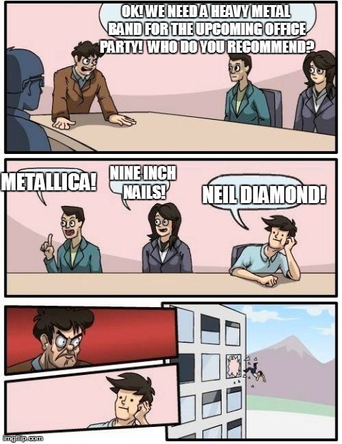 Boardroom Meeting Suggestion | OK! WE NEED A HEAVY METAL BAND FOR THE UPCOMING OFFICE PARTY!  WHO DO YOU RECOMMEND? METALLICA! NINE INCH NAILS! NEIL DIAMOND! | image tagged in memes,boardroom meeting suggestion | made w/ Imgflip meme maker