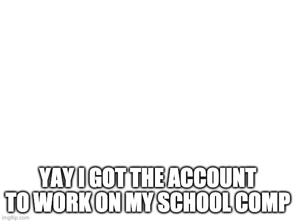 YAY I GOT THE ACCOUNT TO WORK ON MY SCHOOL COMP | made w/ Imgflip meme maker