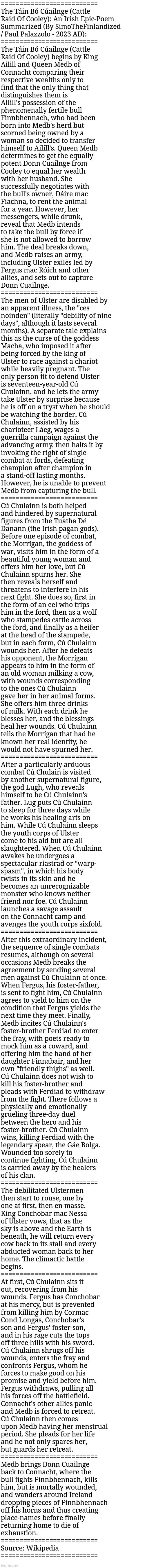 The Táin Bó Cúailnge (Cattle Raid Of Cooley): An Irish Epic-Poem Summarized | ==========================
The Táin Bó Cúailnge (Cattle 
Raid Of Cooley): An Irish Epic-Poem 
Summarized (By SimoTheFinlandized 
/ Paul Palazzolo - 2023 AD):
==========================
The Táin Bó Cúailnge (Cattle 
Raid Of Cooley) begins by King 
Ailill and Queen Medb of 
Connacht comparing their 
respective wealths only to 
find that the only thing that 
distinguishes them is 
Ailill's possession of the 
phenomenally fertile bull 
Finnbhennach, who had been 
born into Medb's herd but 
scorned being owned by a 
woman so decided to transfer 
himself to Ailill's. Queen Medb 
determines to get the equally 
potent Donn Cuailnge from 
Cooley to equal her wealth 
with her husband. She 
successfully negotiates with 
the bull's owner, Dáire mac 
Fiachna, to rent the animal 
for a year. However, her 
messengers, while drunk, 
reveal that Medb intends 
to take the bull by force if 
she is not allowed to borrow 
him. The deal breaks down, 
and Medb raises an army, 
including Ulster exiles led by 
Fergus mac Róich and other 
allies, and sets out to capture 
Donn Cuailnge.
==========================
The men of Ulster are disabled by 
an apparent illness, the "ces 
noínden" (literally "debility of nine 
days", although it lasts several 
months). A separate tale explains 
this as the curse of the goddess 
Macha, who imposed it after 
being forced by the king of 
Ulster to race against a chariot 
while heavily pregnant. The 
only person fit to defend Ulster 
is seventeen-year-old Cú 
Chulainn, and he lets the army 
take Ulster by surprise because 
he is off on a tryst when he should 
be watching the border. Cú 
Chulainn, assisted by his 
charioteer Láeg, wages a 
guerrilla campaign against the 
advancing army, then halts it by 
invoking the right of single 
combat at fords, defeating 
champion after champion in 
a stand-off lasting months. 
However, he is unable to prevent 
Medb from capturing the bull.
==========================
Cú Chulainn is both helped 
and hindered by supernatural 
figures from the Tuatha Dé 
Danann (the Irish pagan gods). 
Before one episode of combat,
the Morrígan, the goddess of 
war, visits him in the form of a 
beautiful young woman and 
offers him her love, but Cú 
Chulainn spurns her. She 
then reveals herself and 
threatens to interfere in his 
next fight. She does so, first in 
the form of an eel who trips 
him in the ford, then as a wolf 
who stampedes cattle across 
the ford, and finally as a heifer 
at the head of the stampede, 
but in each form, Cú Chulainn 
wounds her. After he defeats 
his opponent, the Morrígan 
appears to him in the form of 
an old woman milking a cow, 
with wounds corresponding 
to the ones Cú Chulainn 
gave her in her animal forms. 
She offers him three drinks 
of milk. With each drink he 
blesses her, and the blessings 
heal her wounds. Cú Chulainn 
tells the Morrígan that had he 
known her real identity, he 
would not have spurned her.
==========================
After a particularly arduous 
combat Cú Chulain is visited 
by another supernatural figure, 
the god Lugh, who reveals 
himself to be Cú Chulainn's 
father. Lug puts Cú Chulainn 
to sleep for three days while 
he works his healing arts on 
him. While Cú Chulainn sleeps 
the youth corps of Ulster 
come to his aid but are all 
slaughtered. When Cú Chulainn 
awakes he undergoes a 
spectacular ríastrad or "warp-
spasm", in which his body 
twists in its skin and he 
becomes an unrecognizable 
monster who knows neither 
friend nor foe. Cú Chulainn 
launches a savage assault 
on the Connacht camp and 
avenges the youth corps sixfold.
==========================
After this extraordinary incident, 
the sequence of single combats 
resumes, although on several 
occasions Medb breaks the 
agreement by sending several 
men against Cú Chulainn at once. 
When Fergus, his foster-father, 
is sent to fight him, Cú Chulainn 
agrees to yield to him on the 
condition that Fergus yields the 
next time they meet. Finally, 
Medb incites Cú Chulainn's 
foster-brother Ferdiad to enter 
the fray, with poets ready to 
mock him as a coward, and 
offering him the hand of her 
daughter Finnabair, and her 
own "friendly thighs" as well. 
Cú Chulainn does not wish to 
kill his foster-brother and 
pleads with Ferdiad to withdraw 
from the fight. There follows a 
physically and emotionally 
grueling three-day duel 
between the hero and his 
foster-brother. Cú Chulainn 
wins, killing Ferdiad with the 
legendary spear, the Gáe Bolga. 
Wounded too sorely to 
continue fighting, Cú Chulainn 
is carried away by the healers 
of his clan.
==========================
The debilitated Ulstermen 
then start to rouse, one by 
one at first, then en masse. 
King Conchobar mac Nessa 
of Ulster vows, that as the 
sky is above and the Earth is 
beneath, he will return every 
cow back to its stall and every 
abducted woman back to her 
home. The climactic battle 
begins.
==========================
At first, Cú Chulainn sits it 
out, recovering from his 
wounds. Fergus has Conchobar 
at his mercy, but is prevented 
from killing him by Cormac 
Cond Longas, Conchobar's 
son and Fergus' foster-son, 
and in his rage cuts the tops 
off three hills with his sword. 
Cú Chulainn shrugs off his 
wounds, enters the fray and 
confronts Fergus, whom he 
forces to make good on his 
promise and yield before him. 
Fergus withdraws, pulling all 
his forces off the battlefield. 
Connacht's other allies panic 
and Medb is forced to retreat. 
Cú Chulainn then comes 
upon Medb having her menstrual 
period. She pleads for her life 
and he not only spares her, 
but guards her retreat.
==========================
Medb brings Donn Cuailnge 
back to Connacht, where the 
bull fights Finnbhennach, kills 
him, but is mortally wounded, 
and wanders around Ireland 
dropping pieces of Finnbhennach 
off his horns and thus creating 
place-names before finally 
returning home to die of 
exhaustion.
==========================
Source: Wikipedia 
========================== | image tagged in simothefinlandized,irish,epic poetry,summarized,mythology,story | made w/ Imgflip meme maker