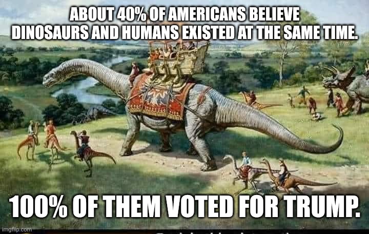 magadumb | ABOUT 40% OF AMERICANS BELIEVE DINOSAURS AND HUMANS EXISTED AT THE SAME TIME. 100% OF THEM VOTED FOR TRUMP. | image tagged in conservative,republican,democrat,trump supporter,liberal,trump | made w/ Imgflip meme maker