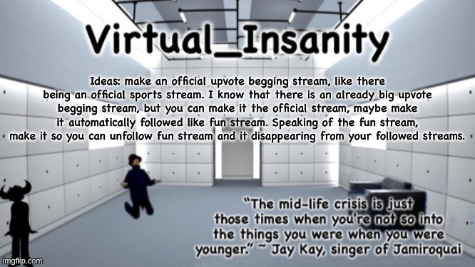 Virtual_Insanity temp | Ideas: make an official upvote begging stream, like there being an official sports stream. I know that there is an already big upvote begging stream, but you can make it the official stream, maybe make it automatically followed like fun stream. Speaking of the fun stream, make it so you can unfollow fun stream and it disappearing from your followed streams. | image tagged in virtual_insanity temp | made w/ Imgflip meme maker