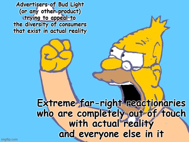 Advertising products to a diverse array of customers is not a communist plot. It's just capitalism. | Advertisers of Bud Light
(or any other product)
trying to appeal to
the diversity of consumers
that exist in actual reality; Extreme far-right reactionaries
who are completely out of touch
with actual reality
and everyone else in it | image tagged in old man yells at cloud,conservative logic,communism,capitalism,skinner out of touch,diversity | made w/ Imgflip meme maker