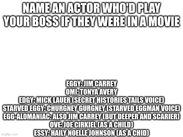 make this a trend (again) | NAME AN ACTOR WHO'D PLAY YOUR BOSS IF THEY WERE IN A MOVIE; EGGY: JIM CARREY
OMI: TONYA AVERY
EDGY: MICK LAUER (SECRET HISTORIES TAILS VOICE)
STARVED EGGY: CHURGNEY GURGNEY (STARVED EGGMAN VOICE)
EGG-ALOMANIAC: ALSO JIM CARREY (BUT DEEPER AND SCARIER)
OVE: JOE CIRKIEL (AS A CHILD)
ESSY: HAILY NOELLE JOHNSON (AS A CHID) | made w/ Imgflip meme maker