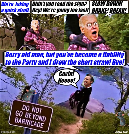 biden in wheelchair, and gavin newsom pushes him in the lake | SLOW DOWN!
BRAKE! BREAK! Didn't you read the sign?
Hey! We're going too fast! We're  taking
a quick stroll. Sorry old man, but you've become a liability
to the Party and I drew the short straw! Bye! Gavin!
Noooo! Angel Soto | image tagged in political humor,joe biden,gavin newsom,wheelchair,break,democrat party | made w/ Imgflip meme maker