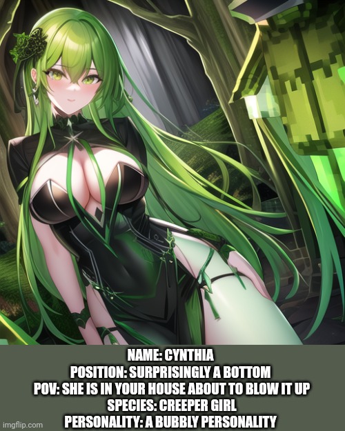 :) | NAME: CYNTHIA 
POSITION: SURPRISINGLY A BOTTOM 
POV: SHE IS IN YOUR HOUSE ABOUT TO BLOW IT UP
SPECIES: CREEPER GIRL
PERSONALITY: A BUBBLY PERSONALITY | made w/ Imgflip meme maker