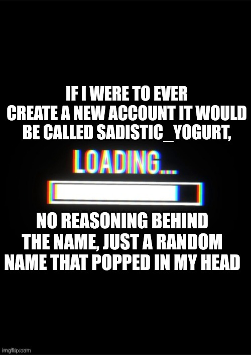 Idk | IF I WERE TO EVER CREATE A NEW ACCOUNT IT WOULD BE CALLED SADISTIC_YOGURT, NO REASONING BEHIND THE NAME, JUST A RANDOM NAME THAT POPPED IN MY HEAD | image tagged in loading_memes announcement template | made w/ Imgflip meme maker