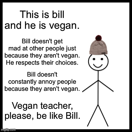 W Bill | This is bill and he is vegan. Bill doesn't get mad at other people just because they aren't vegan. He respects their choices. Bill doesn't constantly annoy people because they aren't vegan. Vegan teacher, please, be like Bill. | image tagged in memes,be like bill | made w/ Imgflip meme maker