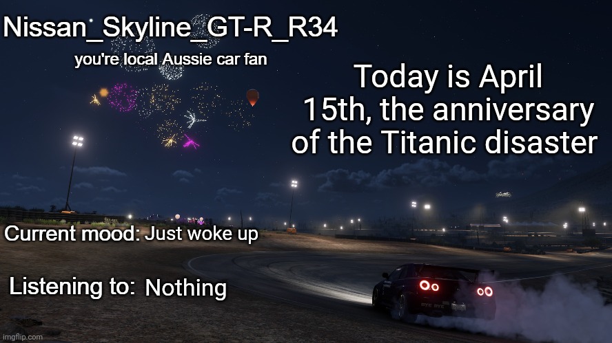 Nissan_Skyline_GT-R_R34 announcement temp Gen 3 | Today is April 15th, the anniversary of the Titanic disaster; Just woke up; Nothing | image tagged in nissan_skyline_gt-r_r34 announcement temp gen 3 | made w/ Imgflip meme maker