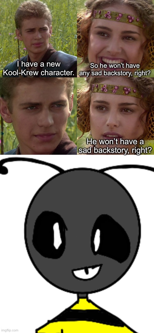 Kool-Krew veterans: WHAT?! | I have a new Kool-Krew character. So he won’t have any sad backstory, right? He won’t have a sad backstory, right? | image tagged in anakin padme 4 panel | made w/ Imgflip meme maker