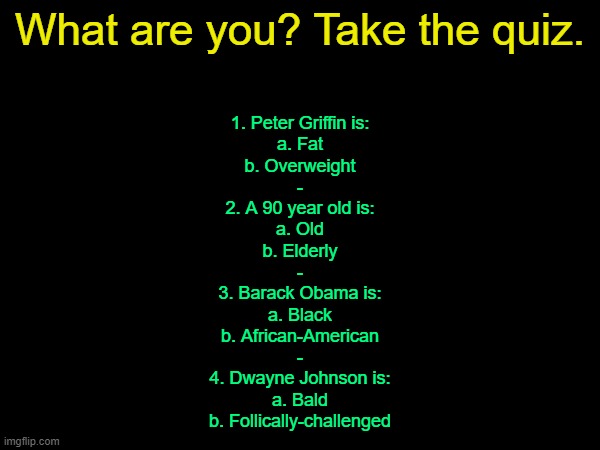 drizzy text temp | What are you? Take the quiz. 1. Peter Griffin is:
a. Fat
b. Overweight
-
2. A 90 year old is:
a. Old
b. Elderly
-
3. Barack Obama is:
a. Black
b. African-American
-
4. Dwayne Johnson is:
a. Bald
b. Follically-challenged | image tagged in drizzy text temp | made w/ Imgflip meme maker