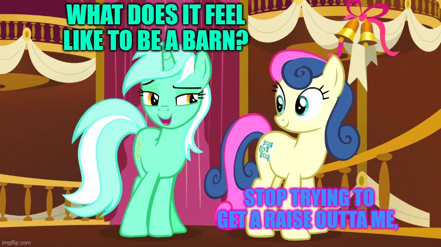 Lyra and Bon Bon | WHAT DOES IT FEEL LIKE TO BE A BARN? STOP TRYING TO GET A RAISE OUTTA ME, | image tagged in lyra and bon bon | made w/ Imgflip meme maker
