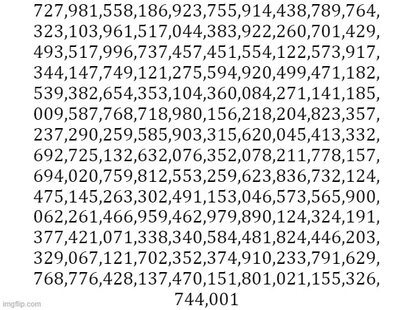 The full amount of times I've slept with your mom. Truncated, this is 727 quadragintacentillion. | 727,981,558,186,923,755,914,438,789,764,
323,103,961,517,044,383,922,260,701,429,
493,517,996,737,457,451,554,122,573,917,
344,147,749,121,275,594,920,499,471,182,
539,382,654,353,104,360,084,271,141,185,
009,587,768,718,980,156,218,204,823,357,
237,290,259,585,903,315,620,045,413,332,
692,725,132,632,076,352,078,211,778,157,
694,020,759,812,553,259,623,836,732,124,
475,145,263,302,491,153,046,573,565,900,
062,261,466,959,462,979,890,124,324,191,
377,421,071,338,340,584,481,824,446,203,
329,067,121,702,352,374,910,233,791,629,
768,776,428,137,470,151,801,021,155,326,
744,001 | made w/ Imgflip meme maker