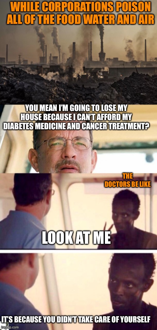 WHILE CORPORATIONS POISON ALL OF THE FOOD WATER AND AIR; YOU MEAN I’M GOING TO LOSE MY HOUSE BECAUSE I CAN’T AFFORD MY DIABETES MEDICINE AND CANCER TREATMENT? THE DOCTORS BE LIKE; LOOK AT ME; IT’S BECAUSE YOU DIDN’T TAKE CARE OF YOURSELF | image tagged in pollution,tom hanks wut,memes,captain phillips - i'm the captain now | made w/ Imgflip meme maker