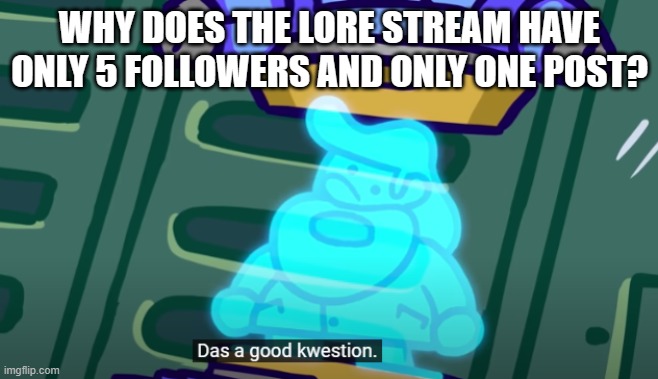 It's lore. It can encompass so much stuff. Give it support. | WHY DOES THE LORE STREAM HAVE ONLY 5 FOLLOWERS AND ONLY ONE POST? | image tagged in that's a good question,terminalmontage,memes,lore,oh wow are you actually reading these tags | made w/ Imgflip meme maker