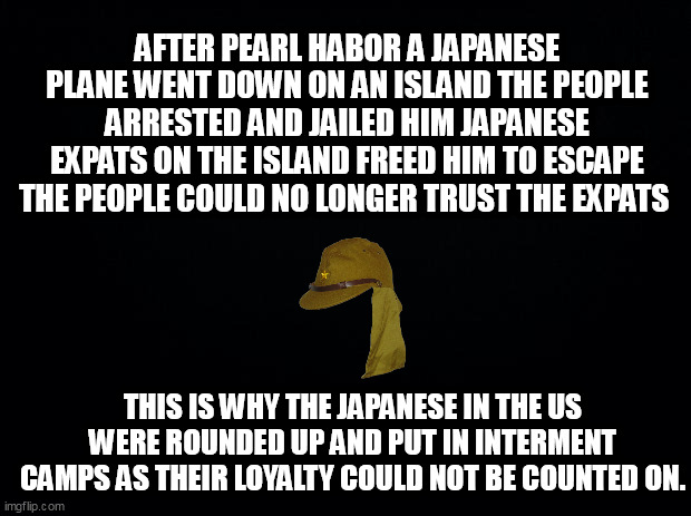 Black background | AFTER PEARL HABOR A JAPANESE PLANE WENT DOWN ON AN ISLAND THE PEOPLE ARRESTED AND JAILED HIM JAPANESE EXPATS ON THE ISLAND FREED HIM TO ESCAPE THE PEOPLE COULD NO LONGER TRUST THE EXPATS; THIS IS WHY THE JAPANESE IN THE US WERE ROUNDED UP AND PUT IN INTERMENT CAMPS AS THEIR LOYALTY COULD NOT BE COUNTED ON. | image tagged in black background | made w/ Imgflip meme maker
