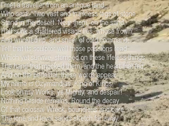 Moral of story: Never write a poem when a simple "bruh" would suffice | I met a traveller from an antique land,
Who said: “Two vast and trunkless legs of stone
Stand in the desert. Near them, on the sand,
Half sunk a shattered visage lies, whose frown,
And wrinkled lip, and sneer of cold command,
Tell that its sculptor well those passions read
Which yet survive, stamped on these lifeless things,
The hand that mocked them, and the heart that fed;
And on the pedestal, these words appear:
My name is Ozymandias, King of Kings;
Look on my Works, ye Mighty, and despair!
Nothing beside remains. Round the decay
Of that colossal Wreck, boundless and bare
The lone and level sands stretch far away.” | image tagged in ozymandias,b,r,u,h,bruh | made w/ Imgflip meme maker