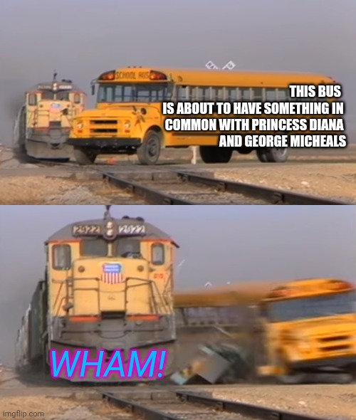 Wake me up before the car is totaled | THIS BUS  
IS ABOUT TO HAVE SOMETHING IN 
COMMON WITH PRINCESS DIANA 
AND GEORGE MICHEALS; WHAM! | image tagged in a train hitting a school bus | made w/ Imgflip meme maker