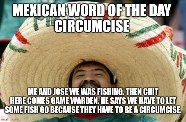 mexican word of the day | MEXICAN WORD OF THE DAY 
CIRCUMCISE; ME AND JOSE WE WAS FISHING. THEN CHIT HERE COMES GAME WARDEN. HE SAYS WE HAVE TO LET SOME FISH GO BECAUSE THEY HAVE TO BE A CIRCUMCISE. | image tagged in mexican word of the day | made w/ Imgflip meme maker