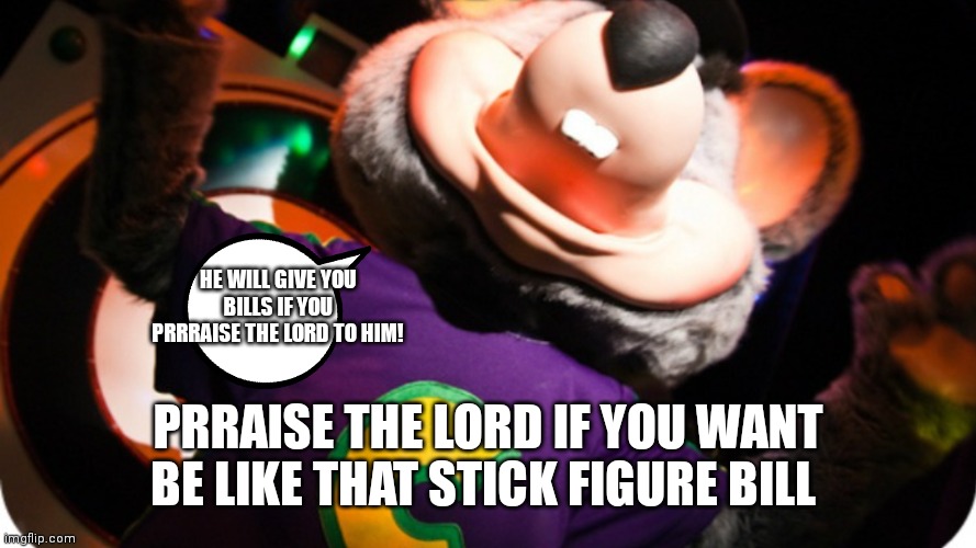 Chuck e cheese prraise the Lord to be like bill | HE WILL GIVE YOU BILLS IF YOU PRRRAISE THE LORD TO HIM! PRRAISE THE LORD IF YOU WANT BE LIKE THAT STICK FIGURE BILL | image tagged in funny memes,chuck e cheese,praise the lord,be like bill | made w/ Imgflip meme maker