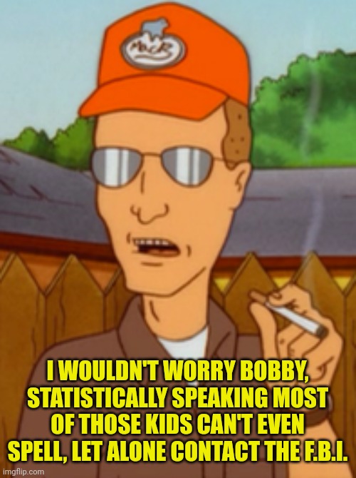 Dale Gribble | I WOULDN'T WORRY BOBBY, STATISTICALLY SPEAKING MOST OF THOSE KIDS CAN'T EVEN SPELL, LET ALONE CONTACT THE F.B.I. | image tagged in dale gribble | made w/ Imgflip meme maker