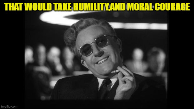dr strangelove | THAT WOULD TAKE HUMILITY,AND MORAL COURAGE | image tagged in dr strangelove | made w/ Imgflip meme maker