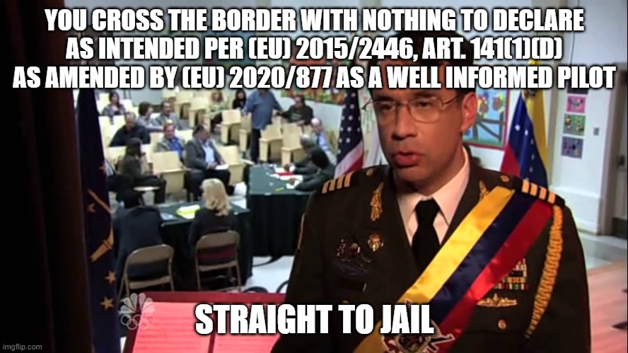 Straight to Jail | YOU CROSS THE BORDER WITH NOTHING TO DECLARE AS INTENDED PER (EU) 2015/2446, ART. 141(1)(D) AS AMENDED BY (EU) 2020/877 AS A WELL INFORMED PILOT; STRAIGHT TO JAIL | image tagged in straight to jail | made w/ Imgflip meme maker