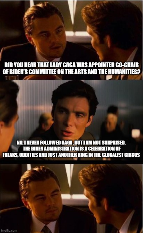 Ban art and humanities. | DID YOU HEAR THAT LADY GAGA WAS APPOINTED CO-CHAIR OF BIDEN’S COMMITTEE ON THE ARTS AND THE HUMANITIES? NO, I NEVER FOLLOWED GAGA, BUT I AM NOT SURPRISED.  THE BIDEN ADMINISTRATION IS A CELEBRATION OF FREAKS, ODDITIES AND JUST ANOTHER RING IN THE GLOBALIST CIRCUS | image tagged in memes,inception,art and humanities,lady gaga,globalist circus,biden war on america | made w/ Imgflip meme maker