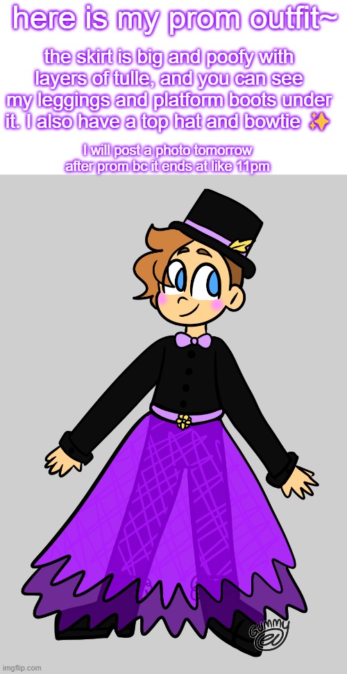 I'm super excited for prom tonight!! | here is my prom outfit~; the skirt is big and poofy with layers of tulle, and you can see my leggings and platform boots under it. I also have a top hat and bowtie ✨; I will post a photo tomorrow after prom bc it ends at like 11pm | image tagged in drawing,art,dress,prom,nonbinary | made w/ Imgflip meme maker