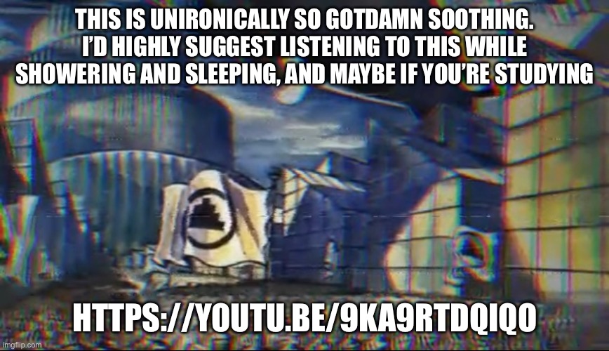 THIS IS UNIRONICALLY SO GOTDAMN SOOTHING. I’D HIGHLY SUGGEST LISTENING TO THIS WHILE SHOWERING AND SLEEPING, AND MAYBE IF YOU’RE STUDYING; HTTPS://YOUTU.BE/9KA9RTDQIQO | made w/ Imgflip meme maker