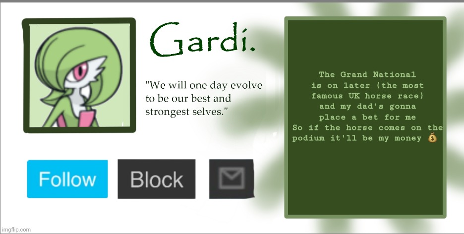 Everyone in my household places a bet and my dad pays for it cause he's the legal adult | The Grand National is on later (the most famous UK horse race) and my dad's gonna place a bet for me
So if the horse comes on the podium it'll be my money 💰 | image tagged in gardi announce temp 2023 | made w/ Imgflip meme maker