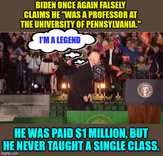 Joe Biden is a legend in his own mind... Talk about embarassing America on the world stage... | BIDEN ONCE AGAIN FALSELY CLAIMS HE "WAS A PROFESSOR AT THE UNIVERSITY OF PENNSYLVANIA."; I'M A LEGEND; HE WAS PAID $1 MILLION, BUT HE NEVER TAUGHT A SINGLE CLASS. | image tagged in liar liar pants on fire,joe biden,embarassing | made w/ Imgflip meme maker