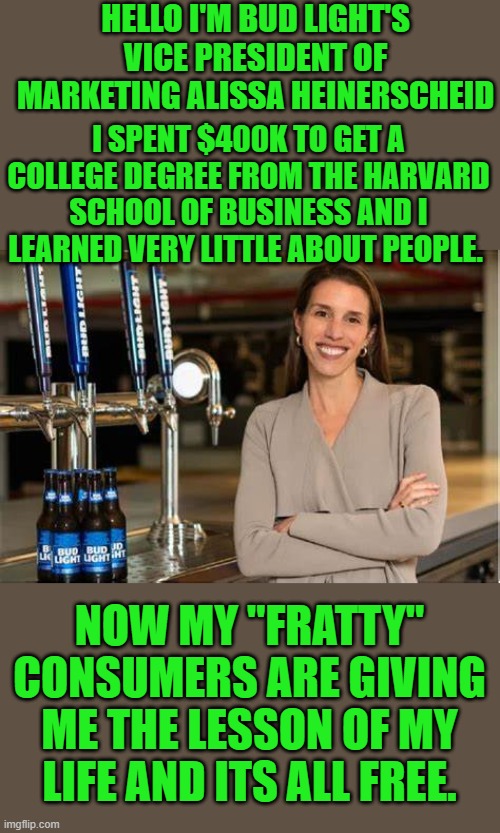 yep | HELLO I'M BUD LIGHT'S VICE PRESIDENT OF MARKETING ALISSA HEINERSCHEID; I SPENT $400K TO GET A COLLEGE DEGREE FROM THE HARVARD SCHOOL OF BUSINESS AND I LEARNED VERY LITTLE ABOUT PEOPLE. NOW MY "FRATTY" CONSUMERS ARE GIVING ME THE LESSON OF MY LIFE AND ITS ALL FREE. | image tagged in bud light | made w/ Imgflip meme maker