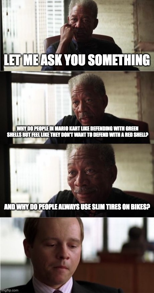 Nobody knows....... | LET ME ASK YOU SOMETHING; WHY DO PEOPLE IN MARIO KART LIKE DEFENDING WITH GREEN SHELLS BUT FEEL LIKE THEY DON'T WANT TO DEFEND WITH A RED SHELL? AND WHY DO PEOPLE ALWAYS USE SLIM TIRES ON BIKES? | image tagged in memes,morgan freeman good luck | made w/ Imgflip meme maker