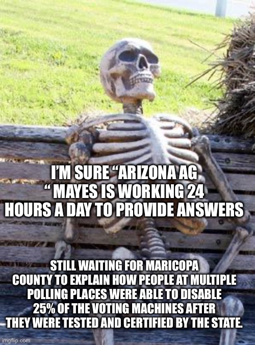 Just asking | I’M SURE “ARIZONA AG “ MAYES IS WORKING 24 HOURS A DAY TO PROVIDE ANSWERS; STILL WAITING FOR MARICOPA COUNTY TO EXPLAIN HOW PEOPLE AT MULTIPLE POLLING PLACES WERE ABLE TO DISABLE 25% OF THE VOTING MACHINES AFTER THEY WERE TESTED AND CERTIFIED BY THE STATE. | image tagged in memes,waiting skeleton | made w/ Imgflip meme maker