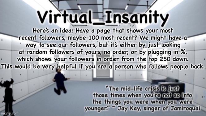 Virtual_Insanity temp | Here’s an idea: Have a page that shows your most recent followers, maybe 100 most recent? We might have a way to see our followers, but it’s either by just looking at random followers of yours, no order, or by plugging in %, which shows your followers in order from the top 250 down. This would be very helpful if you are a person who follows people back. | image tagged in virtual_insanity temp | made w/ Imgflip meme maker