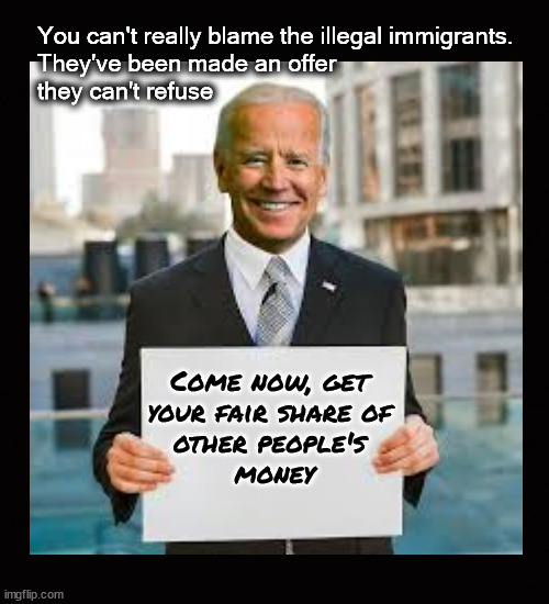 You can't really blame the illegal immigrants ... | You can't really blame the illegal immigrants.
They've been made an offer 
they can't refuse; Come now, get 
your fair share of 
other people's 
money | image tagged in open border,redistribution of wealth,biden,an offer that can't be rerfused | made w/ Imgflip meme maker