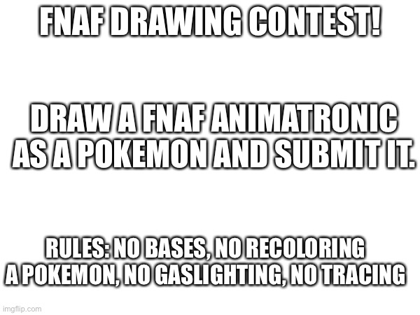 Fnaf drawing contest! Idea from ermak_ | FNAF DRAWING CONTEST! DRAW A FNAF ANIMATRONIC AS A POKEMON AND SUBMIT IT. RULES: NO BASES, NO RECOLORING A POKEMON, NO GASLIGHTING, NO TRACING | image tagged in pokemon,fnaf,drawing,contest | made w/ Imgflip meme maker