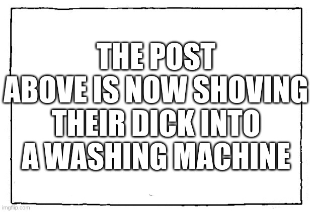 comic blank panel | THE POST ABOVE IS NOW SHOVING THEIR DICK INTO A WASHING MACHINE | image tagged in comic blank panel | made w/ Imgflip meme maker