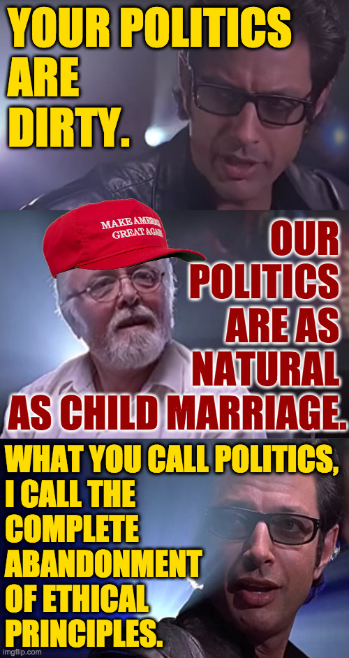The problem. | YOUR POLITICS
ARE
DIRTY. OUR 
POLITICS 
ARE AS 
NATURAL 
AS CHILD MARRIAGE. WHAT YOU CALL POLITICS,
I CALL THE
COMPLETE
ABANDONMENT
OF ETHICAL
PRINCIPLES. | image tagged in memes,politics,ethics | made w/ Imgflip meme maker