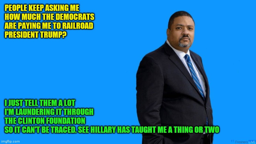 Railroading Trump | PEOPLE KEEP ASKING ME
HOW MUCH THE DEMOCRATS
ARE PAYING ME TO RAILROAD
PRESIDENT TRUMP? I JUST TELL THEM A LOT
I'M LAUNDERING IT THROUGH
THE CLINTON FOUNDATION 
SO IT CAN'T BE TRACED. SEE HILLARY HAS TAUGHT ME A THING OR TWO | image tagged in manhattan da alvin bragg,funny memes | made w/ Imgflip meme maker