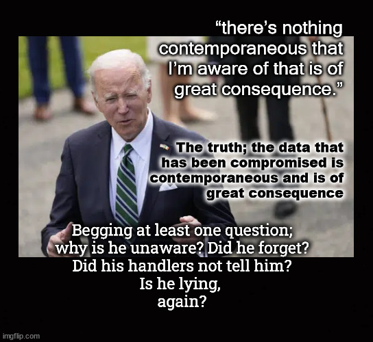 ... nothing to see here ... | “there’s nothing
contemporaneous that
I’m aware of that is of
great consequence.”; The truth; the data that
has been compromised is
contemporaneous and is of
great consequence; Begging at least one question;
why is he unaware? Did he forget?
Did his handlers not tell him?
Is he lying, 
again? | image tagged in data breach,biden,security clearance | made w/ Imgflip meme maker