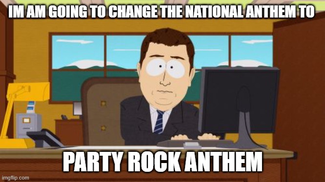 GHIGJUTJOIU | IM AM GOING TO CHANGE THE NATIONAL ANTHEM TO; PARTY ROCK ANTHEM | image tagged in memes,aaaaand its gone | made w/ Imgflip meme maker