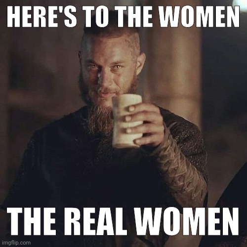 Not the ones with balls. | HERE'S TO THE WOMEN; THE REAL WOMEN | image tagged in ragnar drink | made w/ Imgflip meme maker