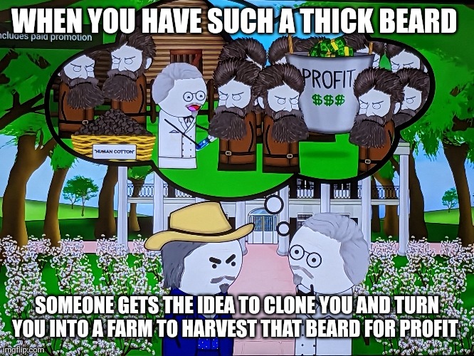 John brown farm??? Lots o profit!!! | WHEN YOU HAVE SUCH A THICK BEARD; SOMEONE GETS THE IDEA TO CLONE YOU AND TURN YOU INTO A FARM TO HARVEST THAT BEARD FOR PROFIT | image tagged in memes,jpfan102504 | made w/ Imgflip meme maker